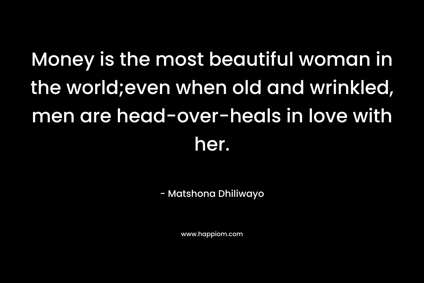 Money is the most beautiful woman in the world;even when old and wrinkled, men are head-over-heals in love with her. – Matshona Dhiliwayo