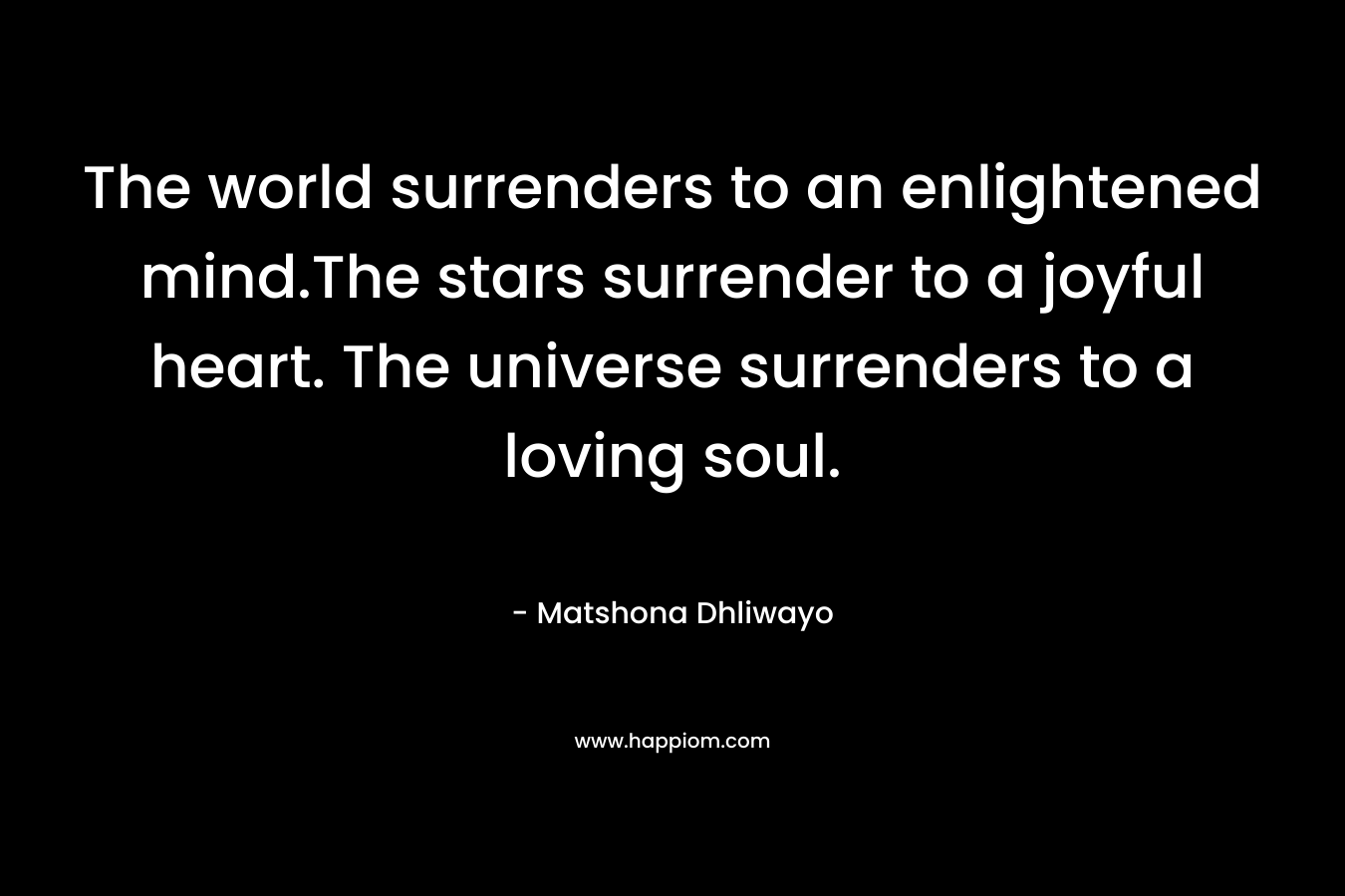 The world surrenders to an enlightened mind.The stars surrender to a joyful heart. The universe surrenders to a loving soul. – Matshona Dhliwayo