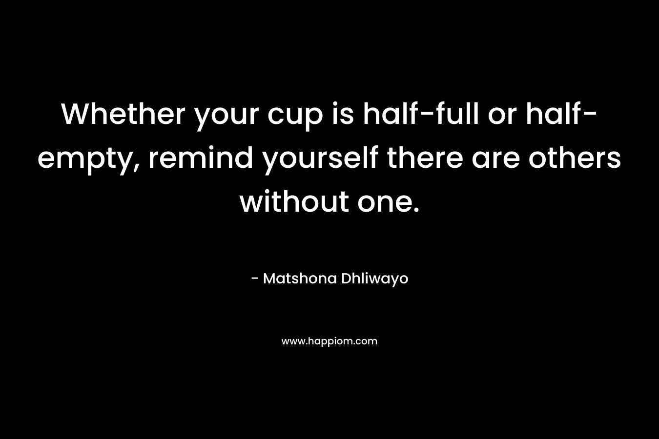 Whether your cup is half-full or half-empty, remind yourself there are others without one. – Matshona Dhliwayo