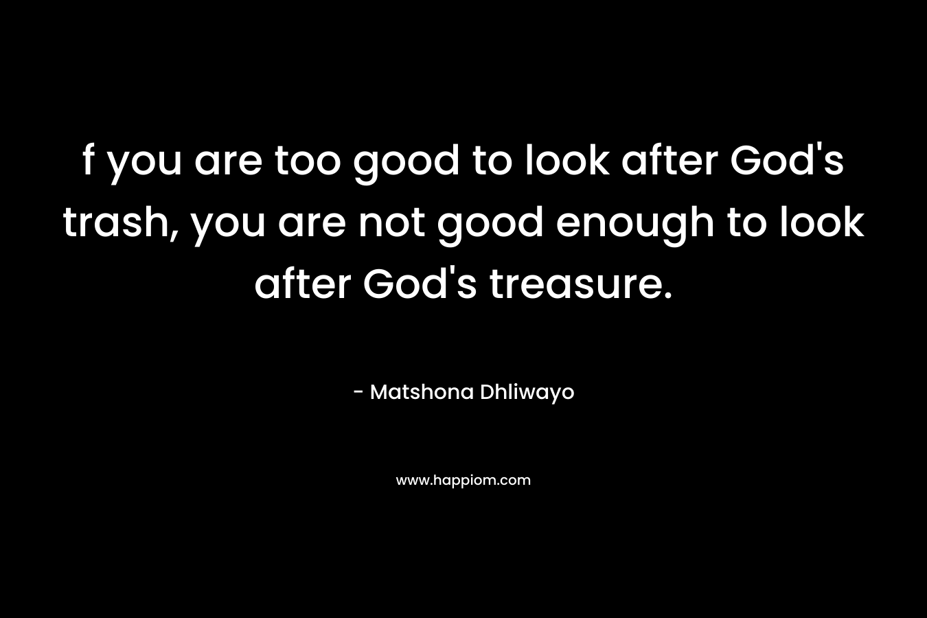 f you are too good to look after God’s trash, you are not good enough to look after God’s treasure. – Matshona Dhliwayo