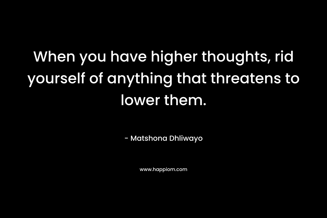 When you have higher thoughts, rid yourself of anything that threatens to lower them. – Matshona Dhliwayo