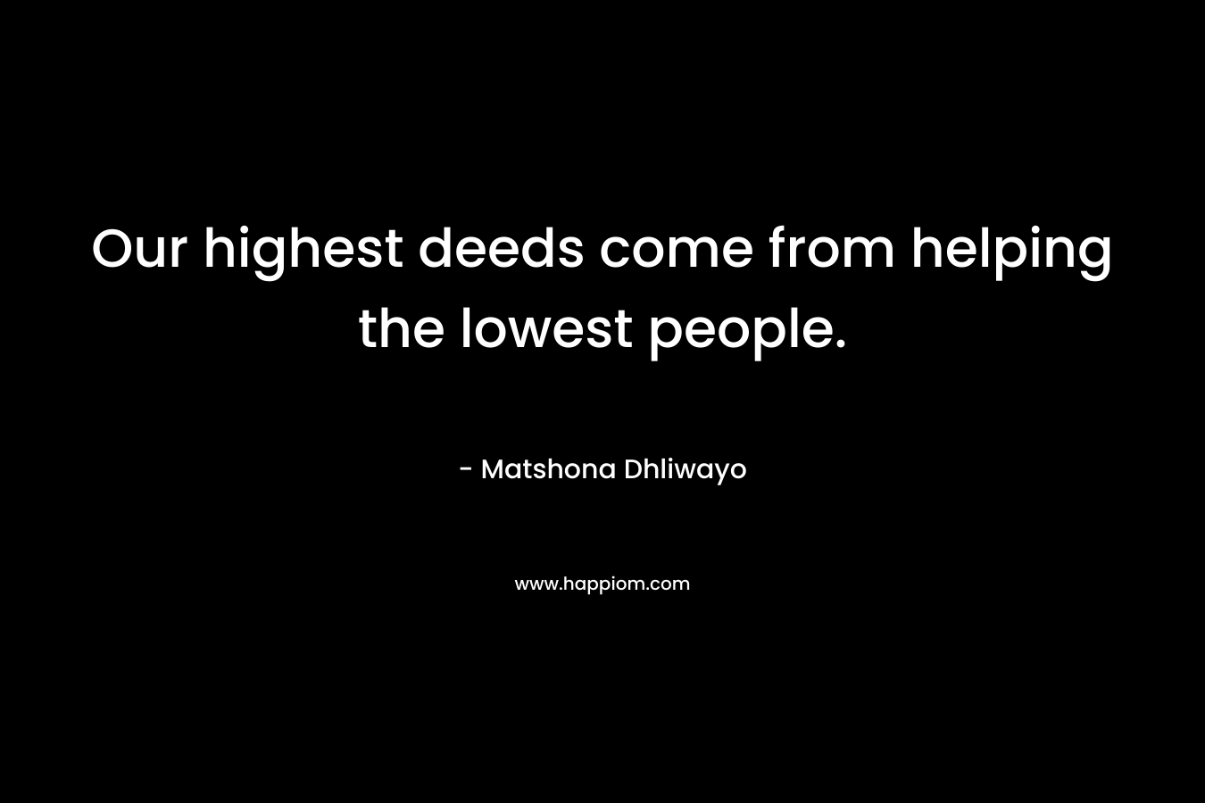 Our highest deeds come from helping the lowest people. – Matshona Dhliwayo