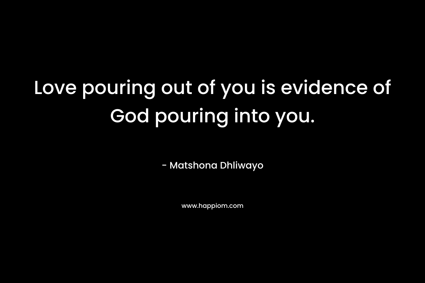 Love pouring out of you is evidence of God pouring into you. – Matshona Dhliwayo