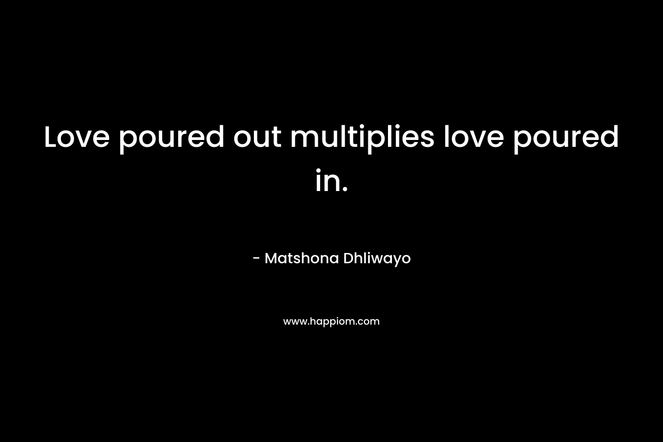 Love poured out multiplies love poured in. – Matshona Dhliwayo