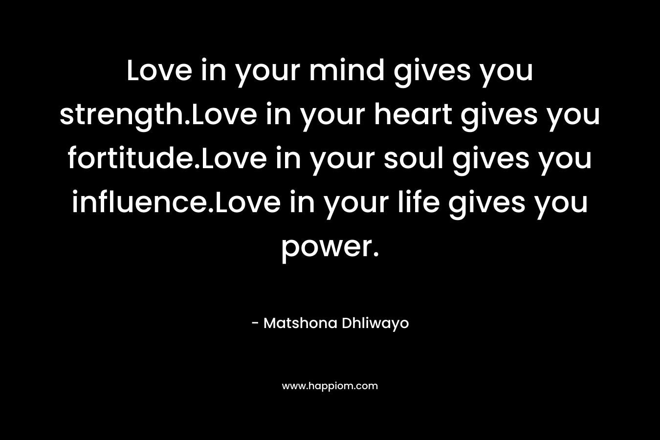 Love in your mind gives you strength.Love in your heart gives you fortitude.Love in your soul gives you influence.Love in your life gives you power. – Matshona Dhliwayo