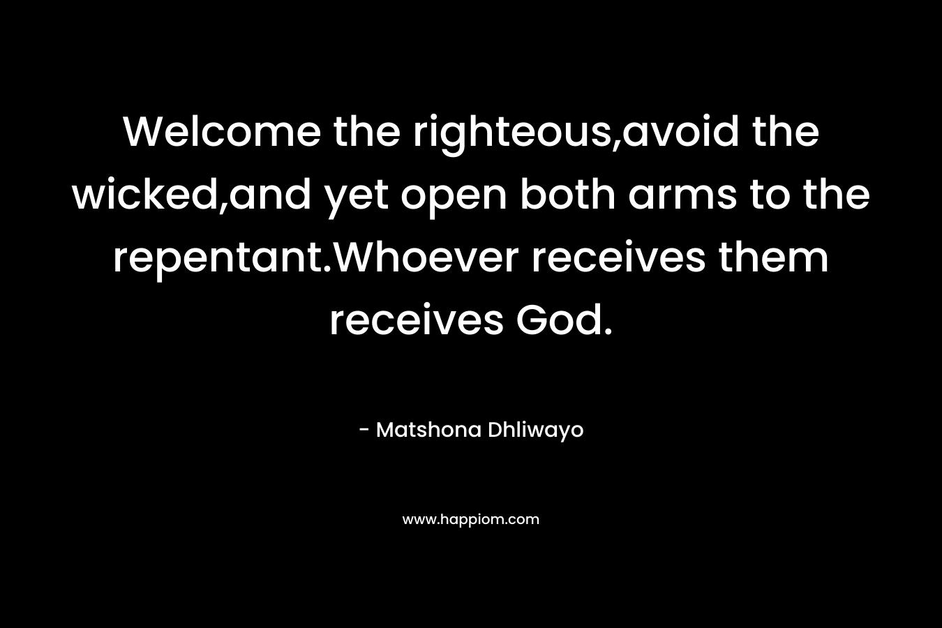 Welcome the righteous,avoid the wicked,and yet open both arms to the repentant.Whoever receives them receives God. – Matshona Dhliwayo