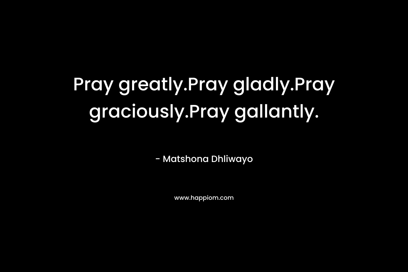 Pray greatly.Pray gladly.Pray graciously.Pray gallantly.