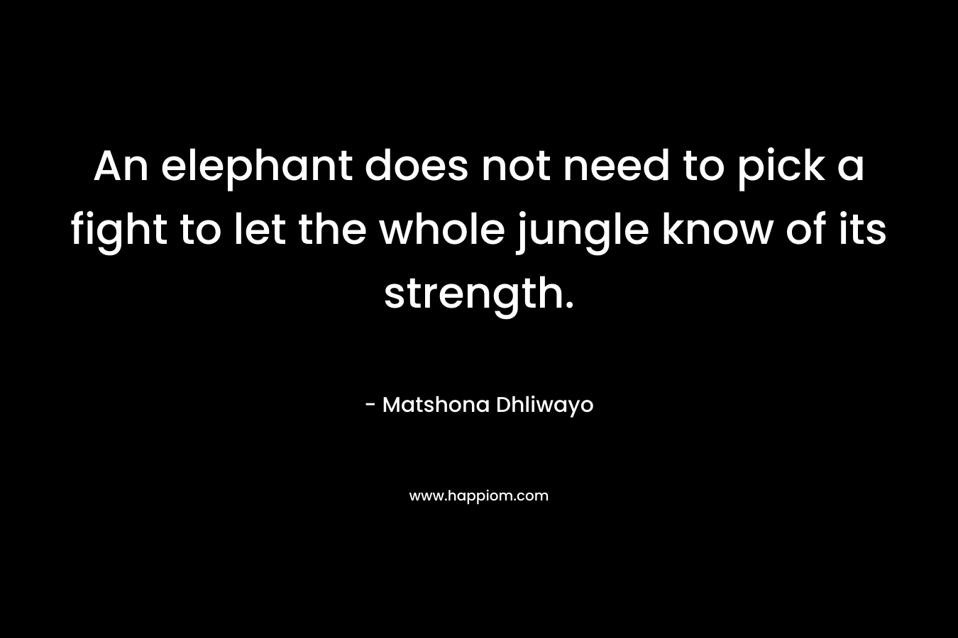 An elephant does not need to pick a fight to let the whole jungle know of its strength. – Matshona Dhliwayo