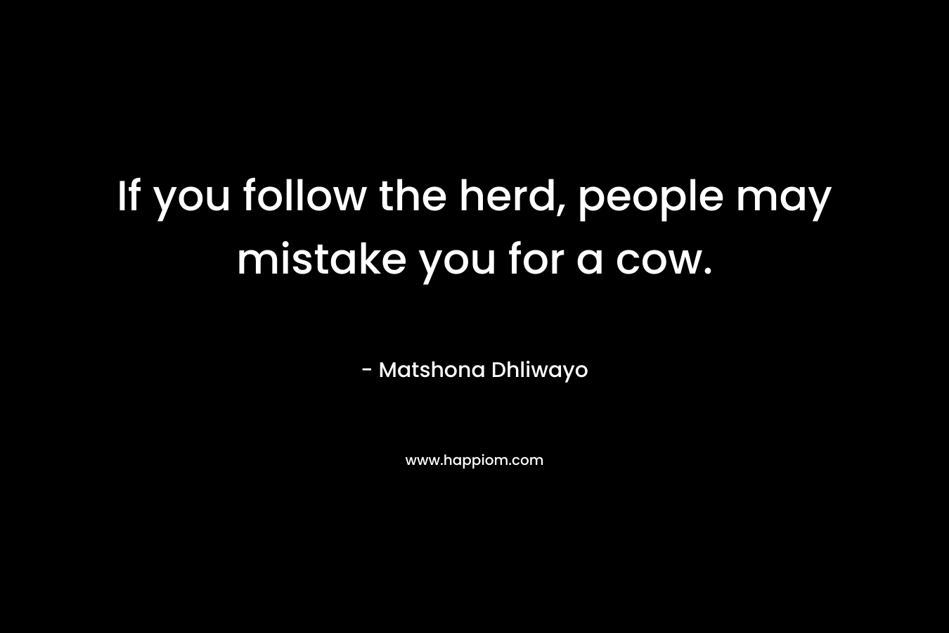 If you follow the herd, people may mistake you for a cow. – Matshona Dhliwayo