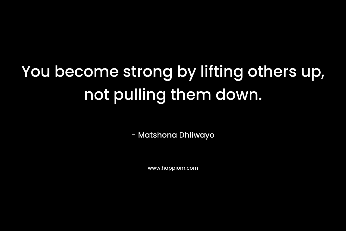 You become strong by lifting others up, not pulling them down. – Matshona Dhliwayo