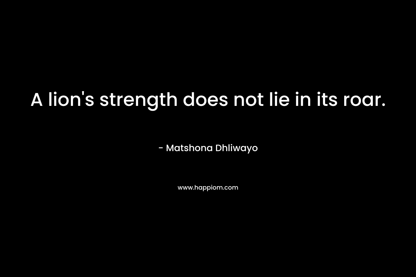 A lion’s strength does not lie in its roar. – Matshona Dhliwayo