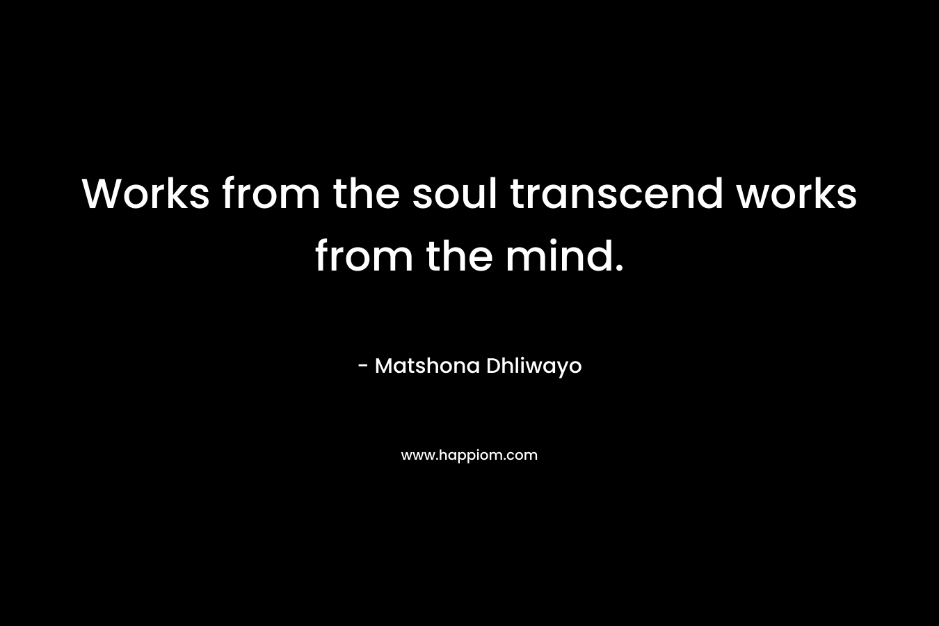 Works from the soul transcend works from the mind. – Matshona Dhliwayo