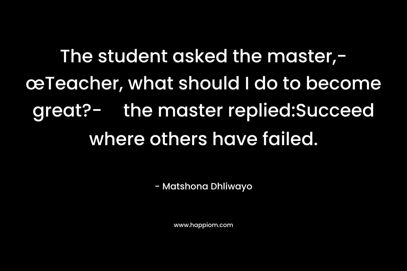 The student asked the master,-œTeacher, what should I do to become great?-the master replied:Succeed where others have failed.