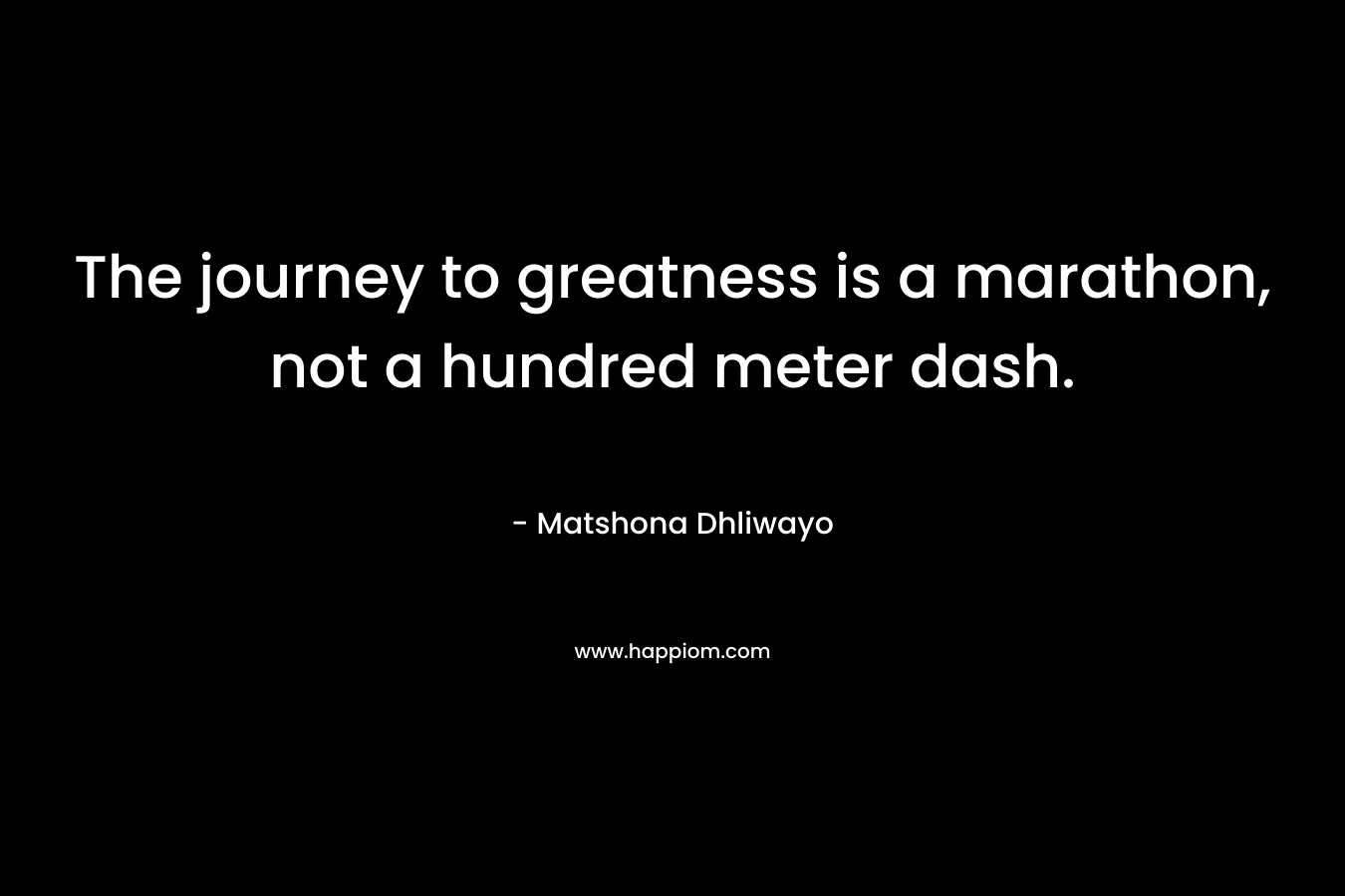 The journey to greatness is a marathon, not a hundred meter dash. – Matshona Dhliwayo
