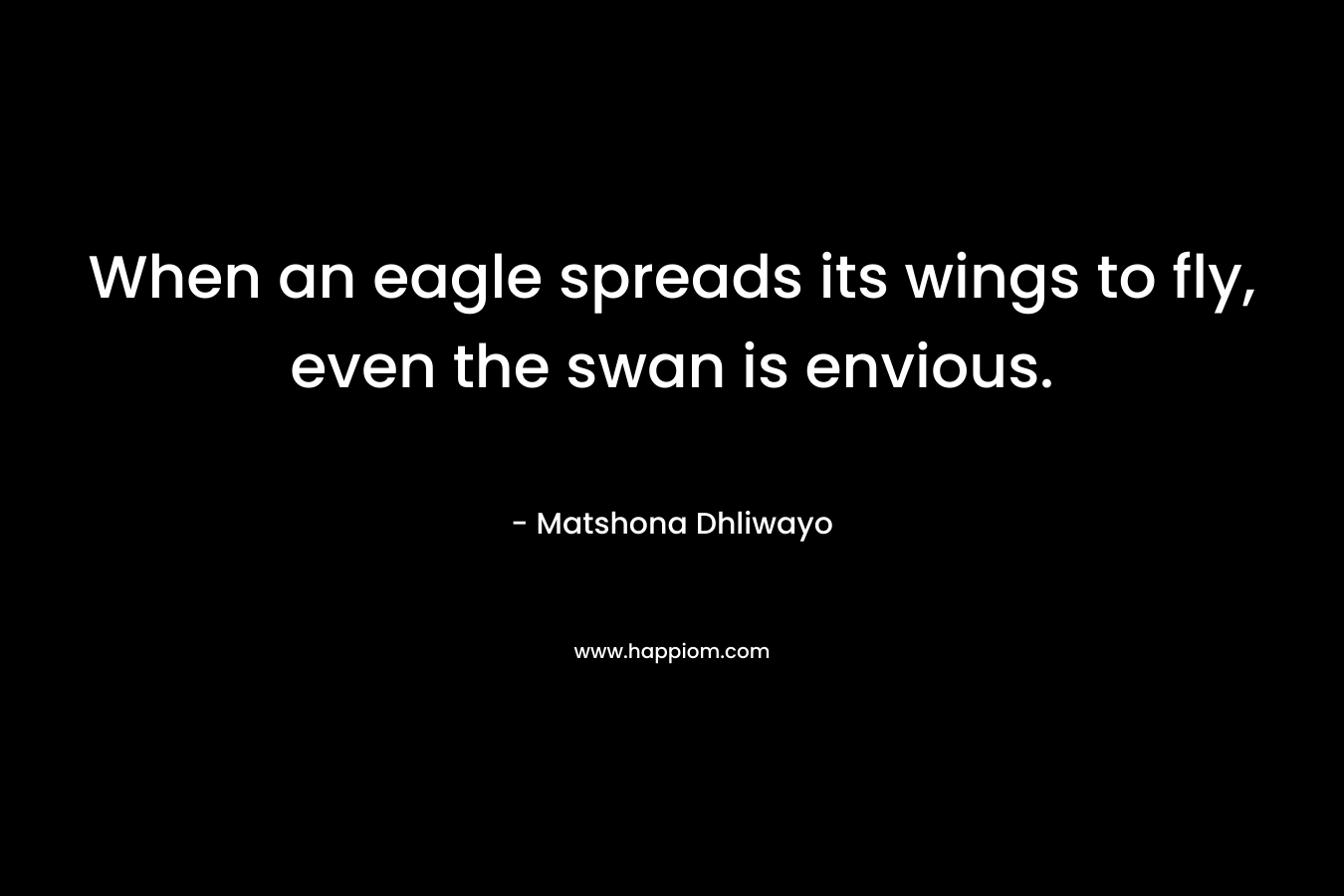 When an eagle spreads its wings to fly, even the swan is envious. – Matshona Dhliwayo