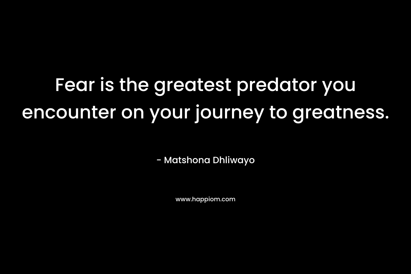 Fear is the greatest predator you encounter on your journey to greatness. – Matshona Dhliwayo