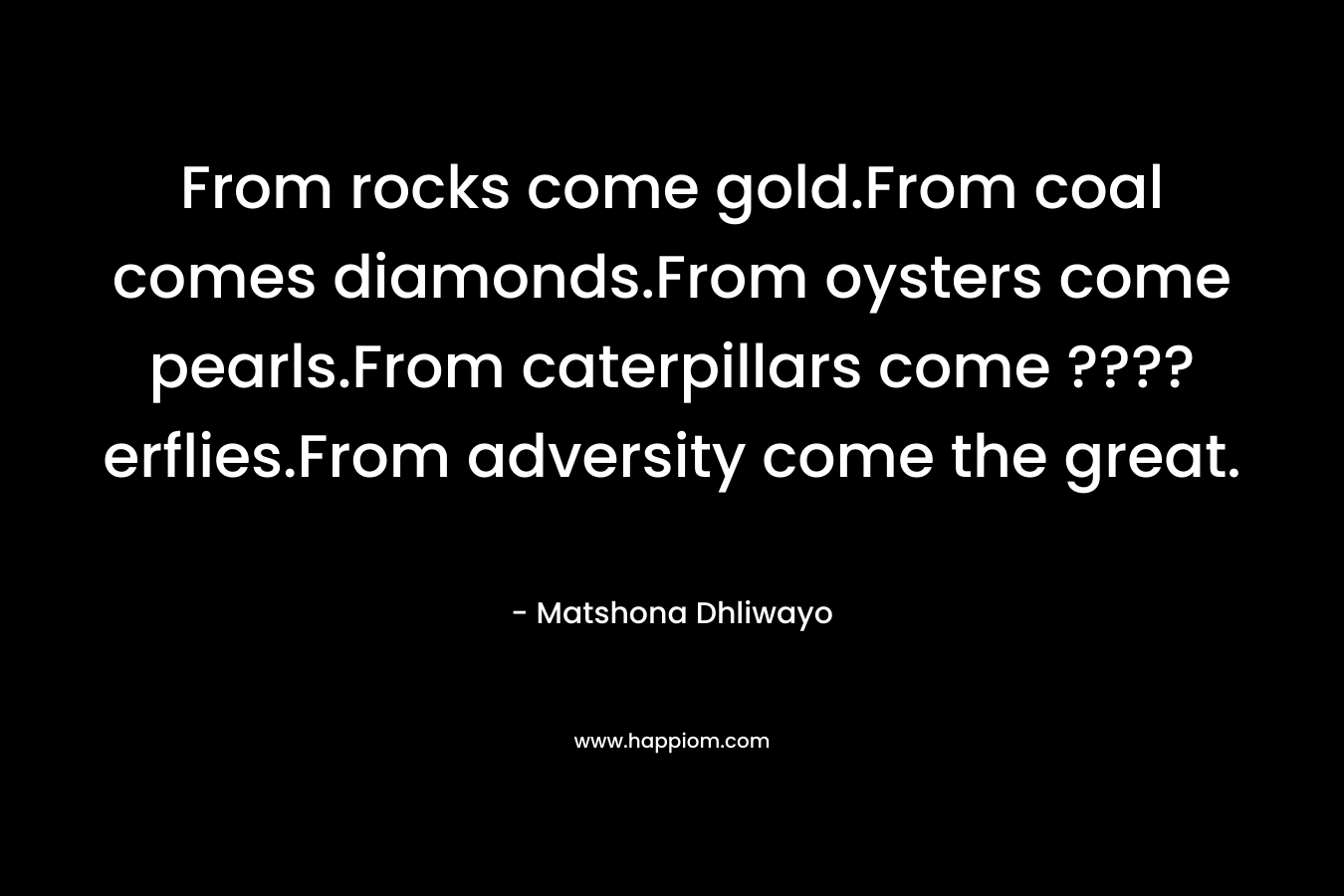 From rocks come gold.From coal comes diamonds.From oysters come pearls.From caterpillars come ????erflies.From adversity come the great. – Matshona Dhliwayo