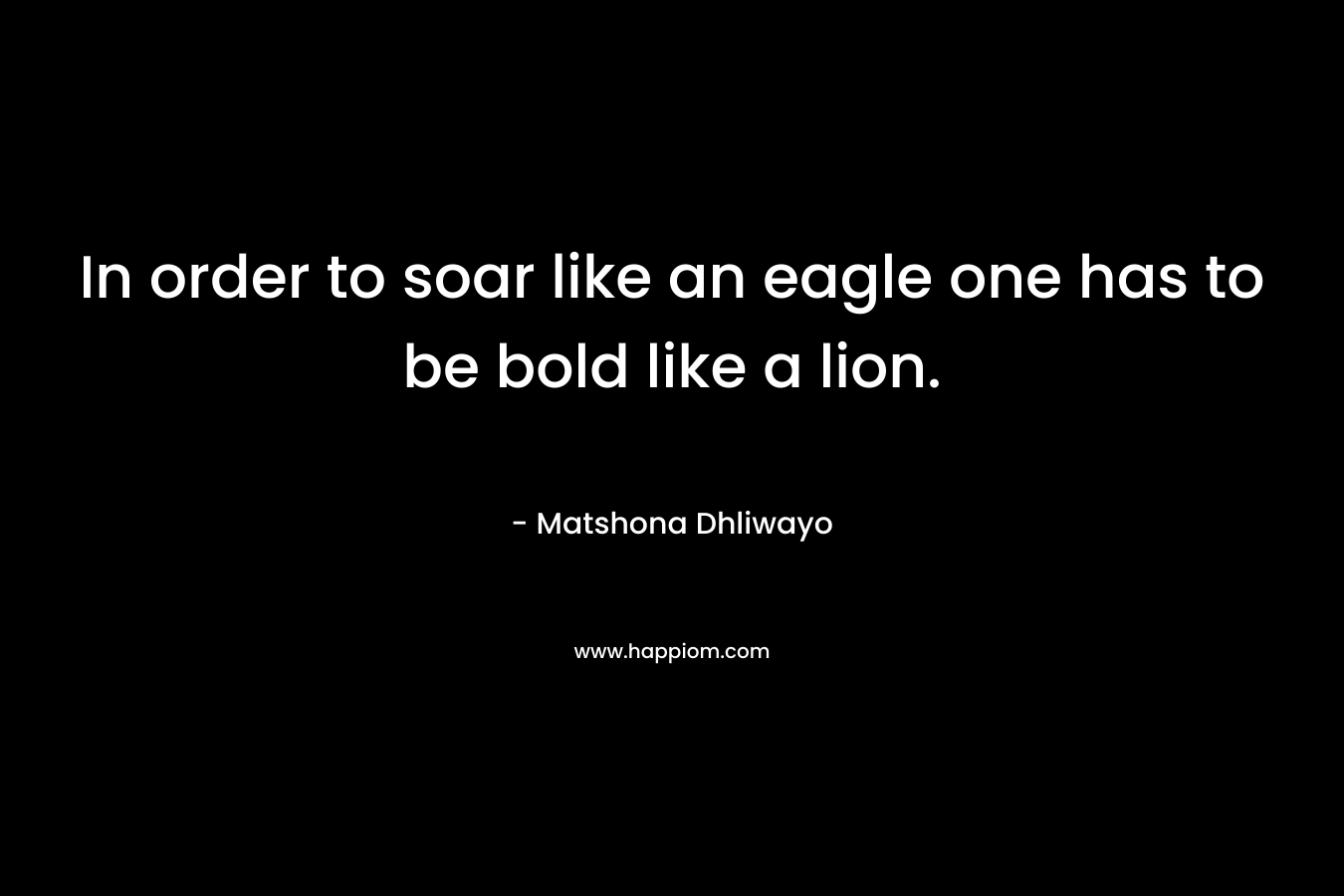 In order to soar like an eagle one has to be bold like a lion. – Matshona Dhliwayo