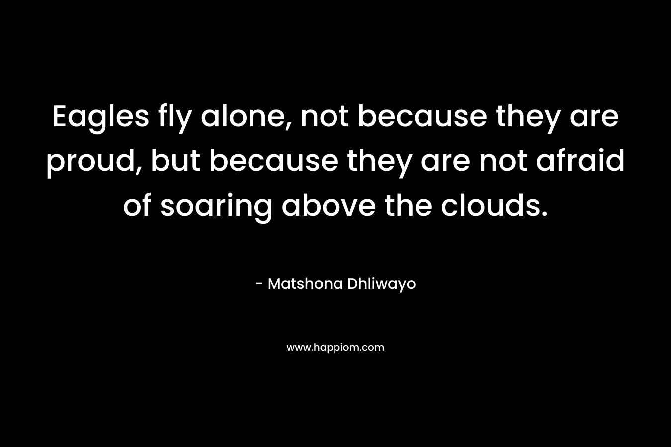 Eagles fly alone, not because they are proud, but because they are not afraid of soaring above the clouds. – Matshona Dhliwayo