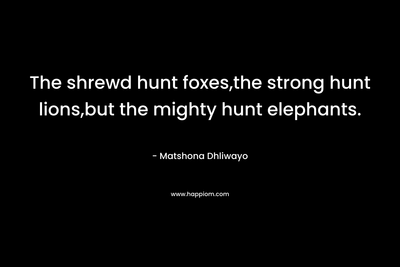 The shrewd hunt foxes,the strong hunt lions,but the mighty hunt elephants. – Matshona Dhliwayo