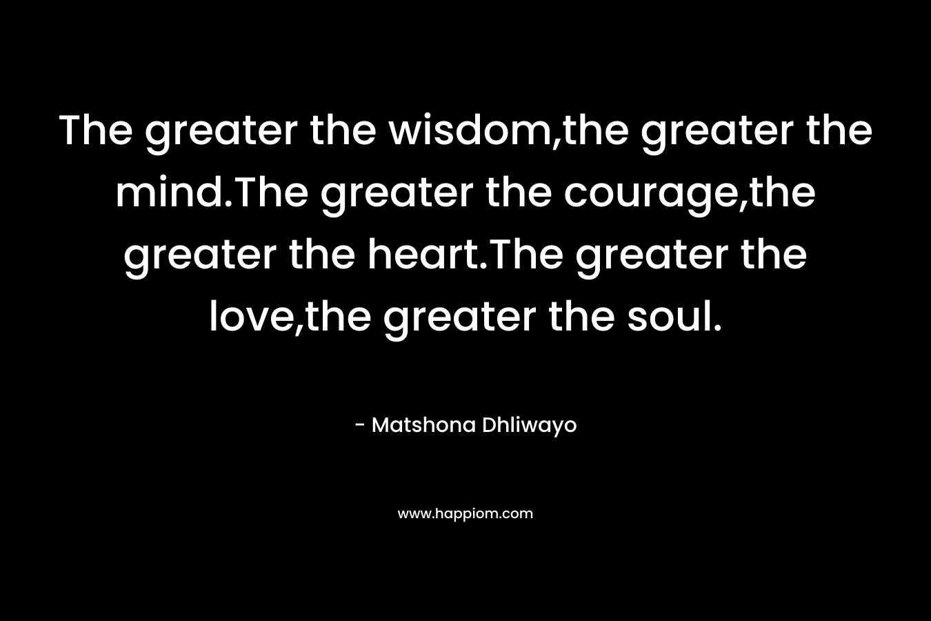 The greater the wisdom,the greater the mind.The greater the courage,the greater the heart.The greater the love,the greater the soul. – Matshona Dhliwayo