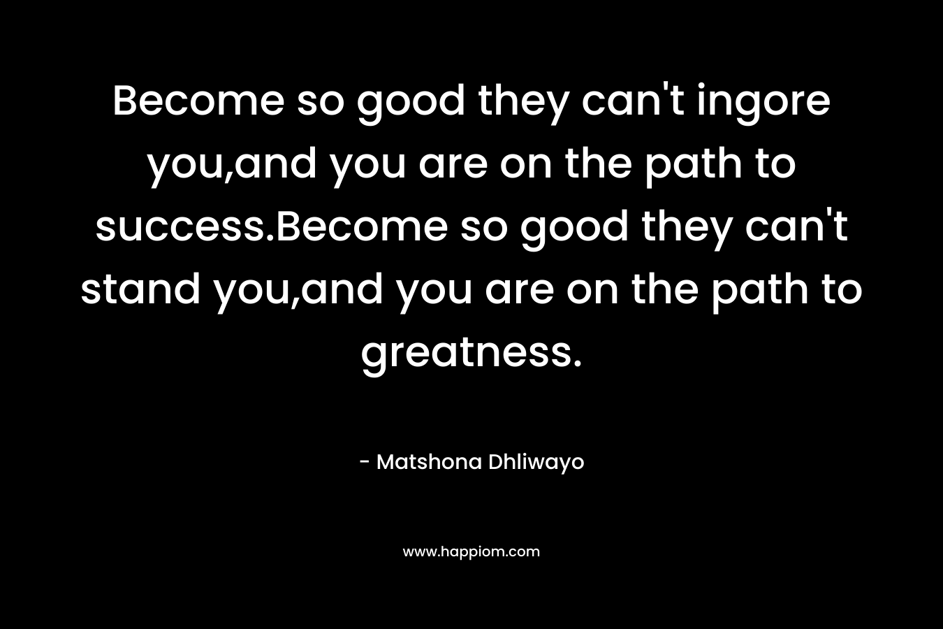 Become so good they can’t ingore you,and you are on the path to success.Become so good they can’t stand you,and you are on the path to greatness. – Matshona Dhliwayo