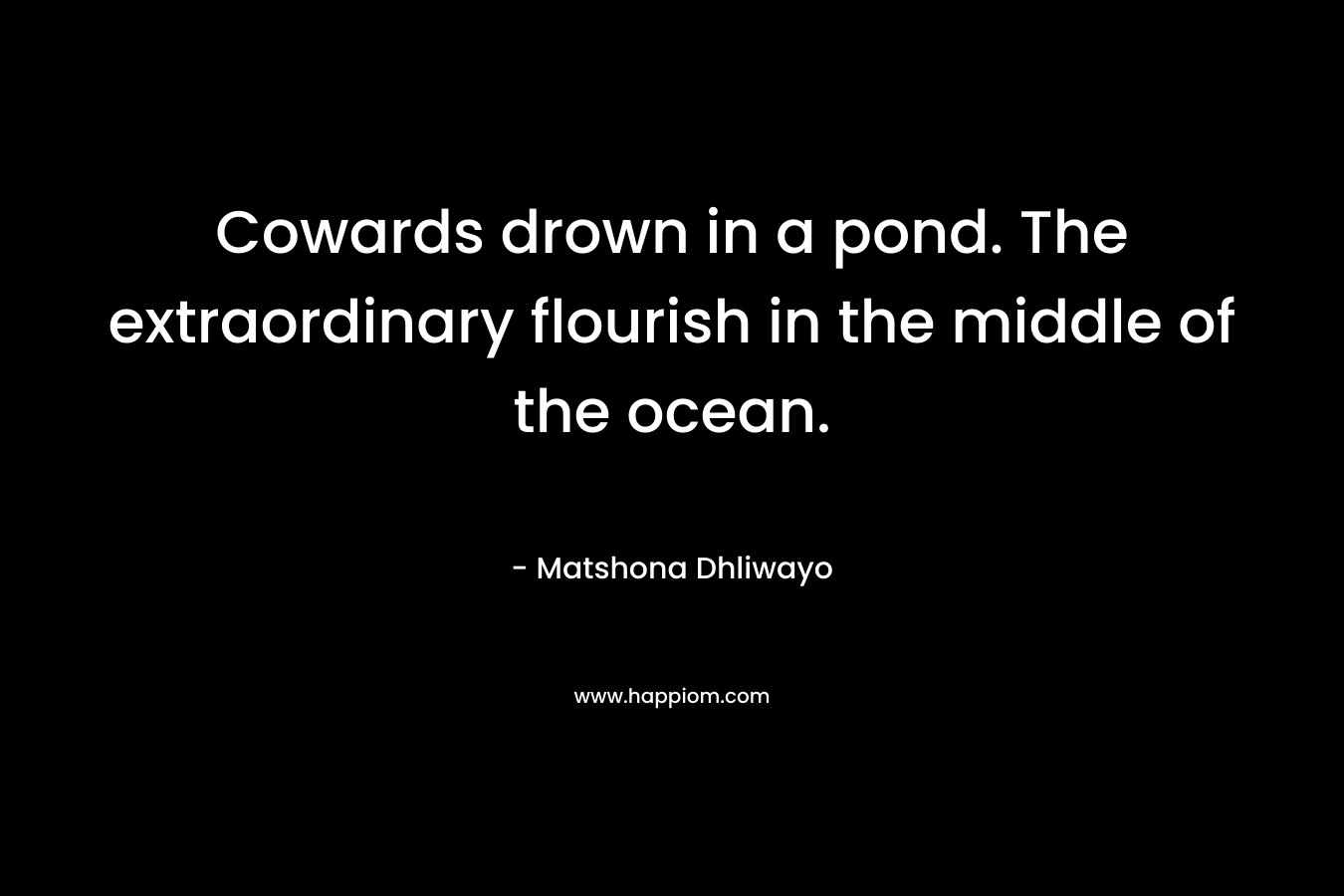 Cowards drown in a pond. The extraordinary flourish in the middle of the ocean. – Matshona Dhliwayo
