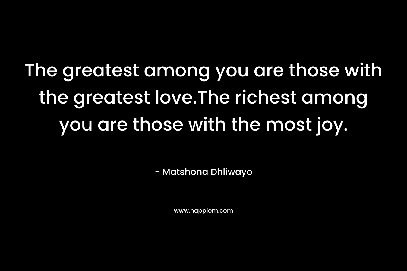 The greatest among you are those with the greatest love.The richest among you are those with the most joy. – Matshona Dhliwayo