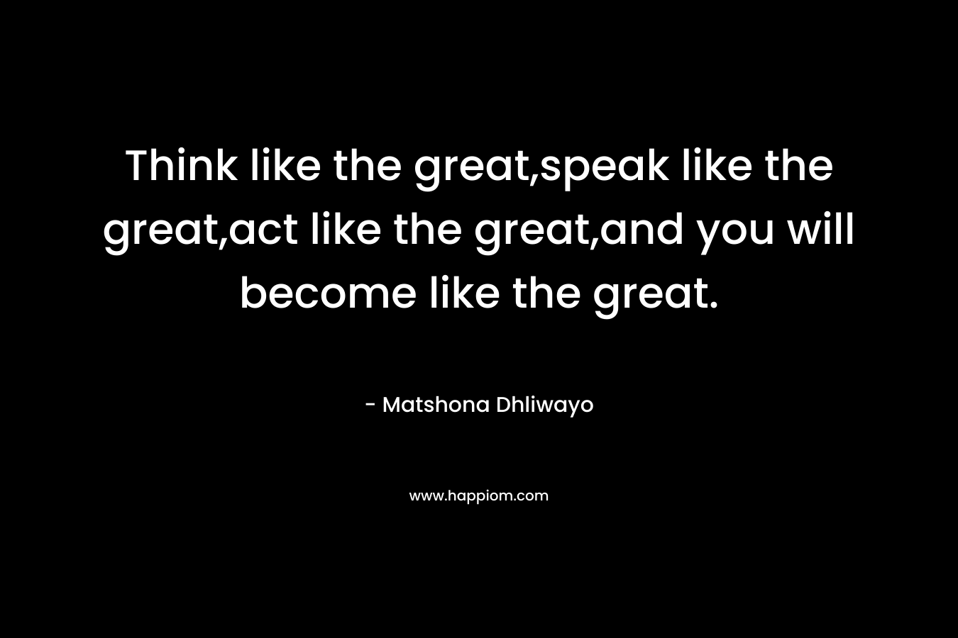 Think like the great,speak like the great,act like the great,and you will become like the great.