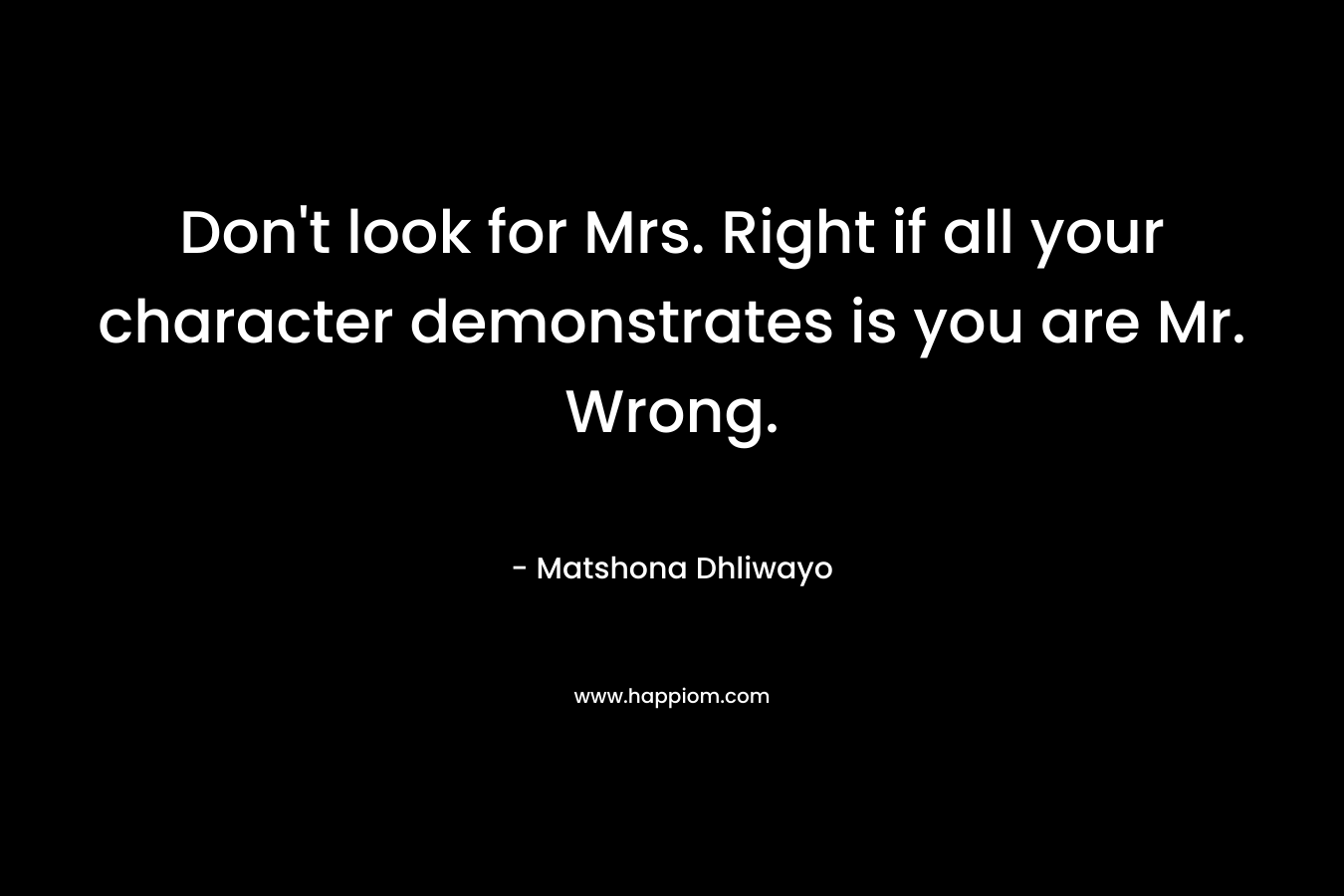 Don’t look for Mrs. Right if all your character demonstrates is you are Mr. Wrong. – Matshona Dhliwayo
