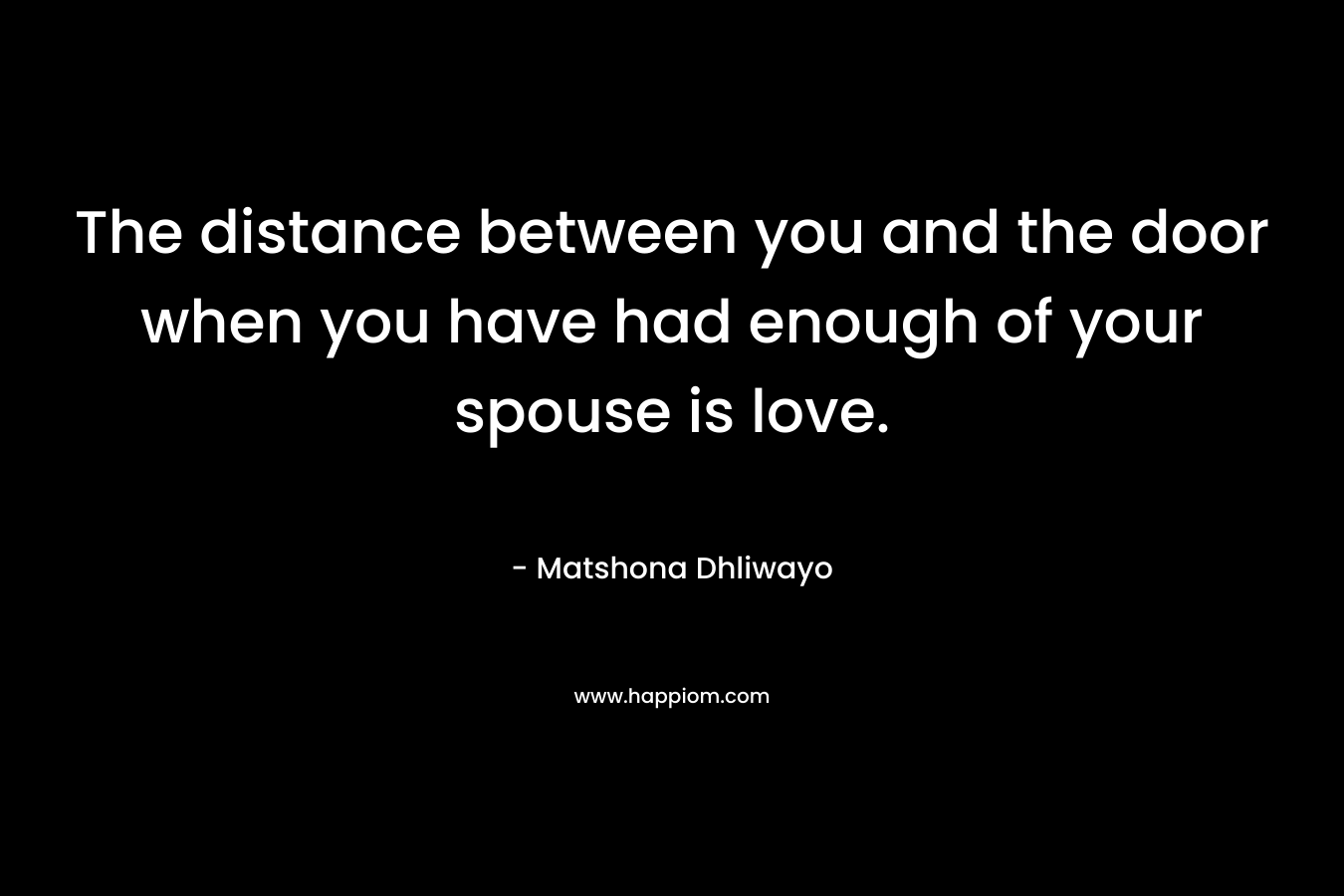 The distance between you and the door when you have had enough of your spouse is love. – Matshona Dhliwayo