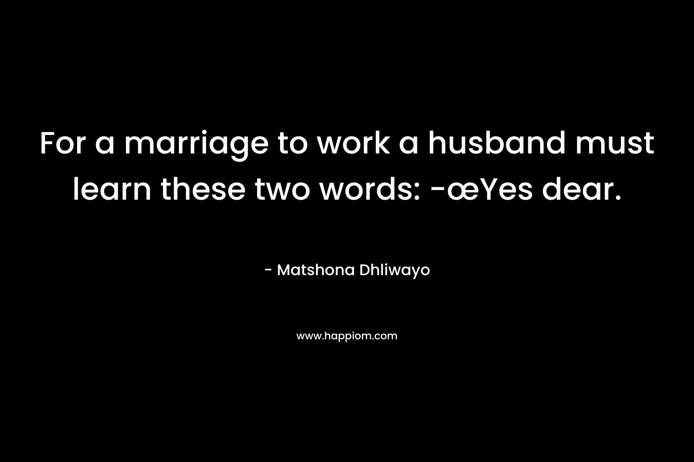 For a marriage to work a husband must learn these two words: -œYes dear. – Matshona Dhliwayo