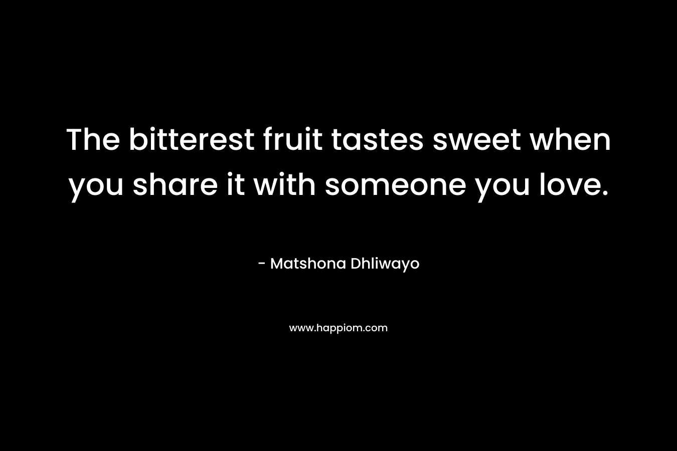 The bitterest fruit tastes sweet when you share it with someone you love. – Matshona Dhliwayo