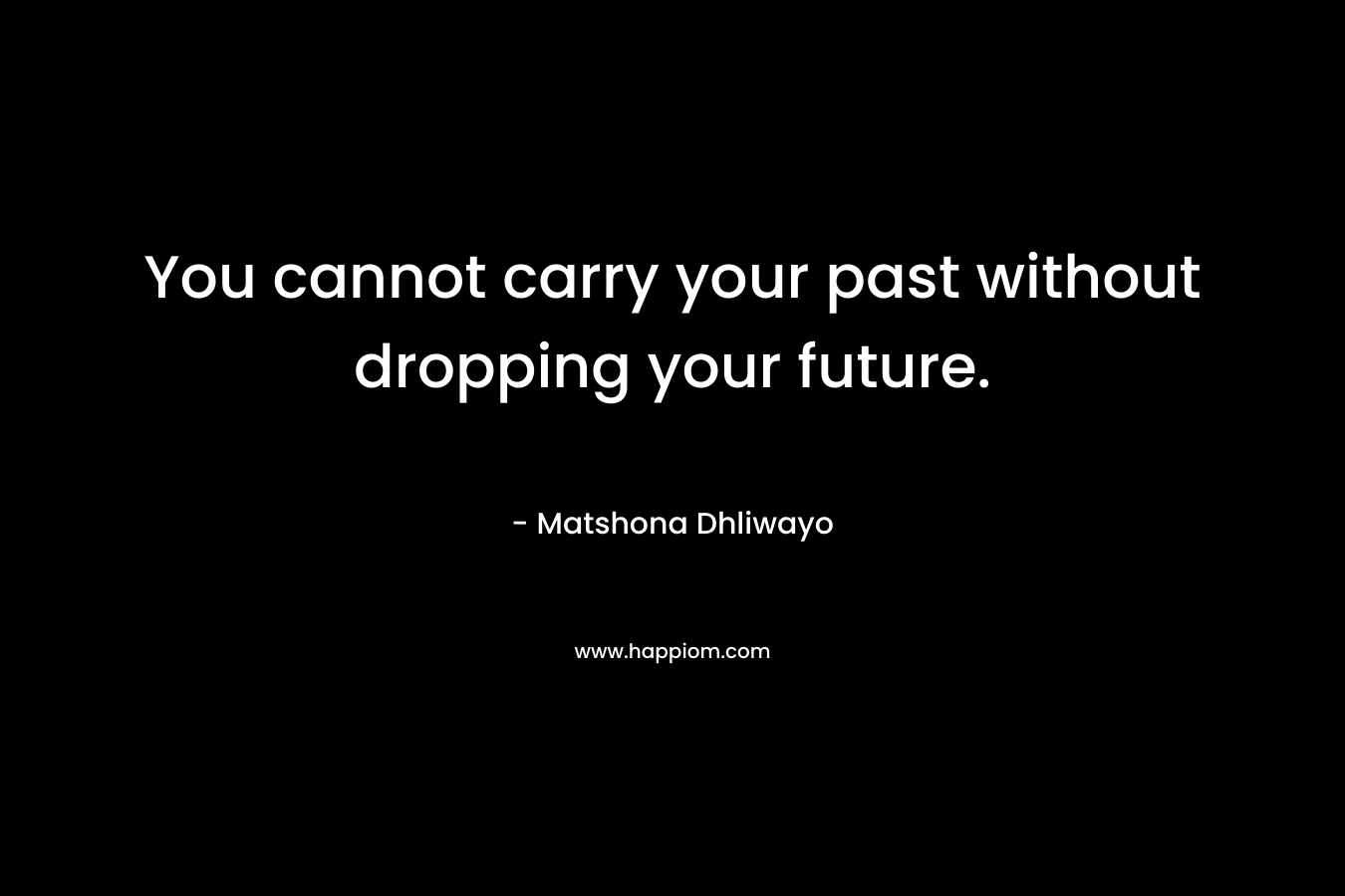 You cannot carry your past without dropping your future. – Matshona Dhliwayo
