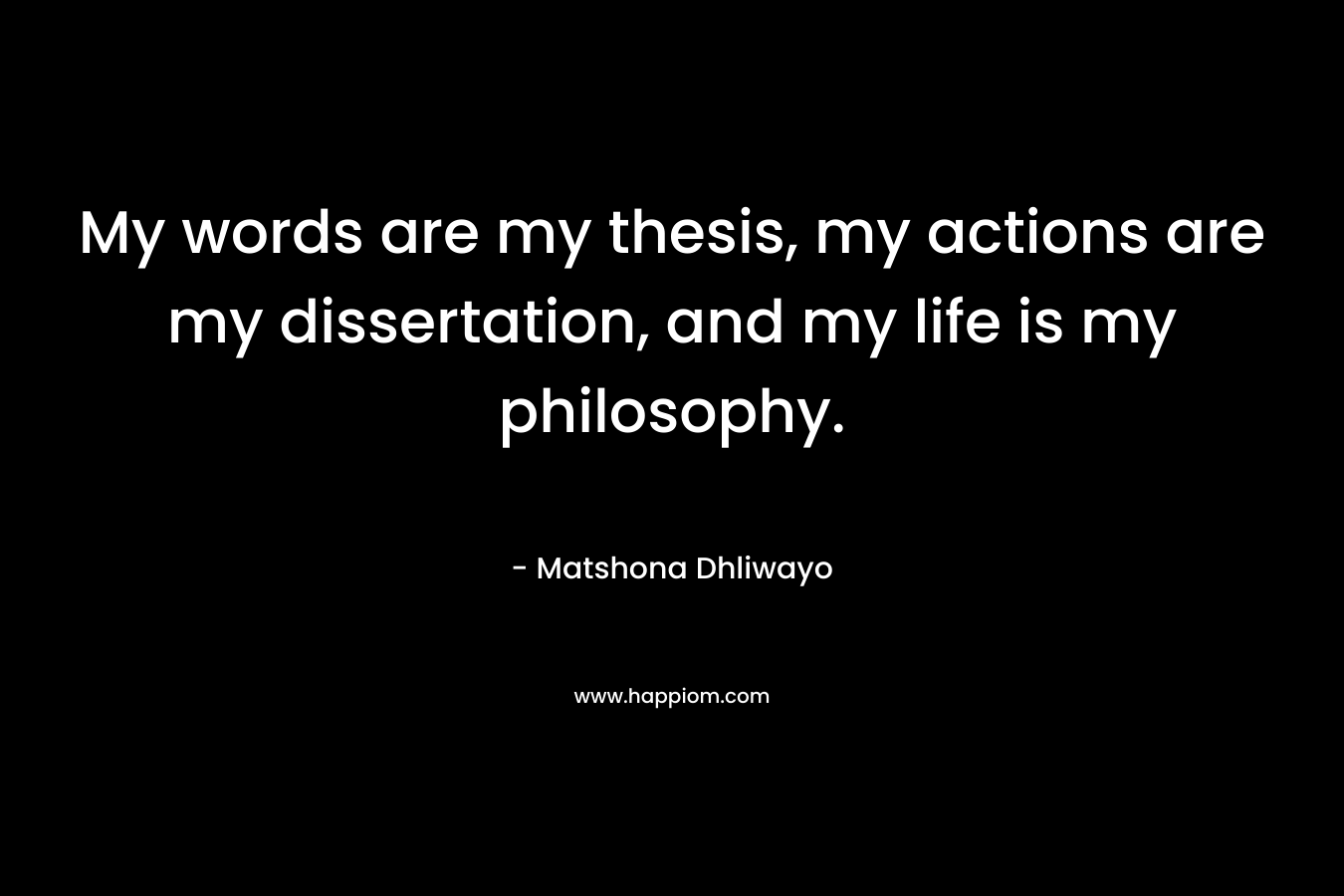 My words are my thesis, my actions are my dissertation, and my life is my philosophy. – Matshona Dhliwayo