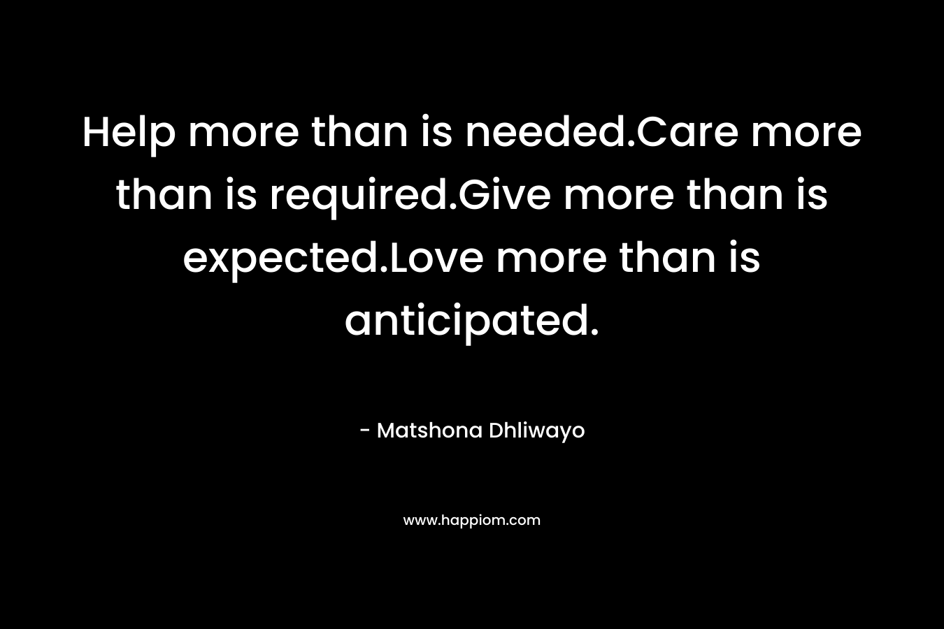 Help more than is needed.Care more than is required.Give more than is expected.Love more than is anticipated. – Matshona Dhliwayo