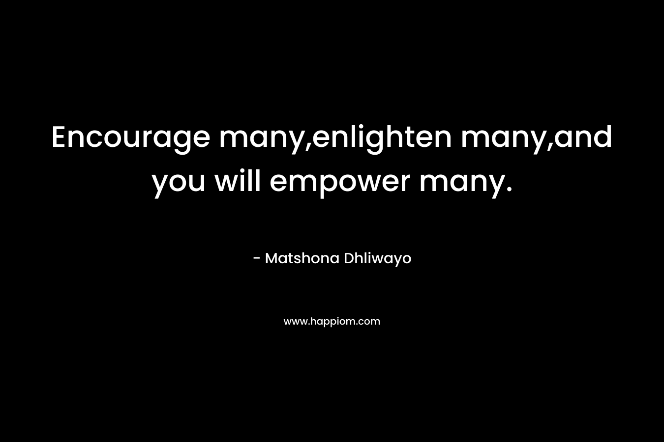 Encourage many,enlighten many,and you will empower many. – Matshona Dhliwayo
