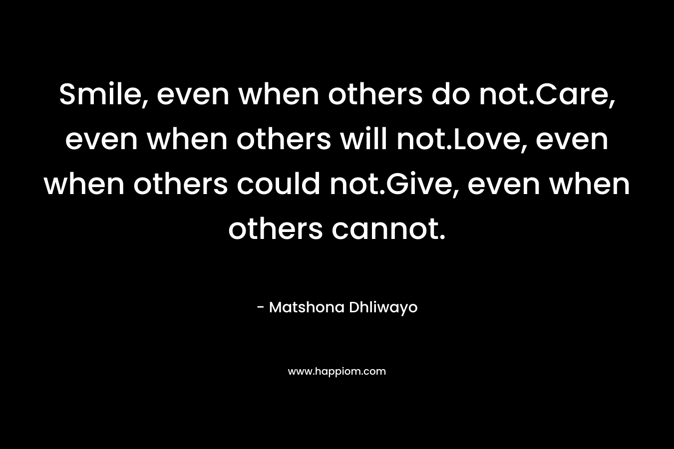 Smile, even when others do not.Care, even when others will not.Love, even when others could not.Give, even when others cannot. – Matshona Dhliwayo