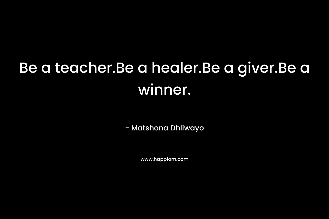 Be a teacher.Be a healer.Be a giver.Be a winner. – Matshona Dhliwayo