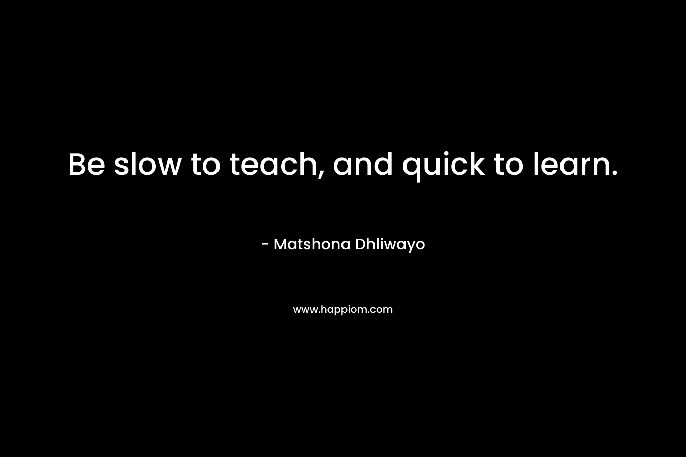 Be slow to teach, and quick to learn. – Matshona Dhliwayo