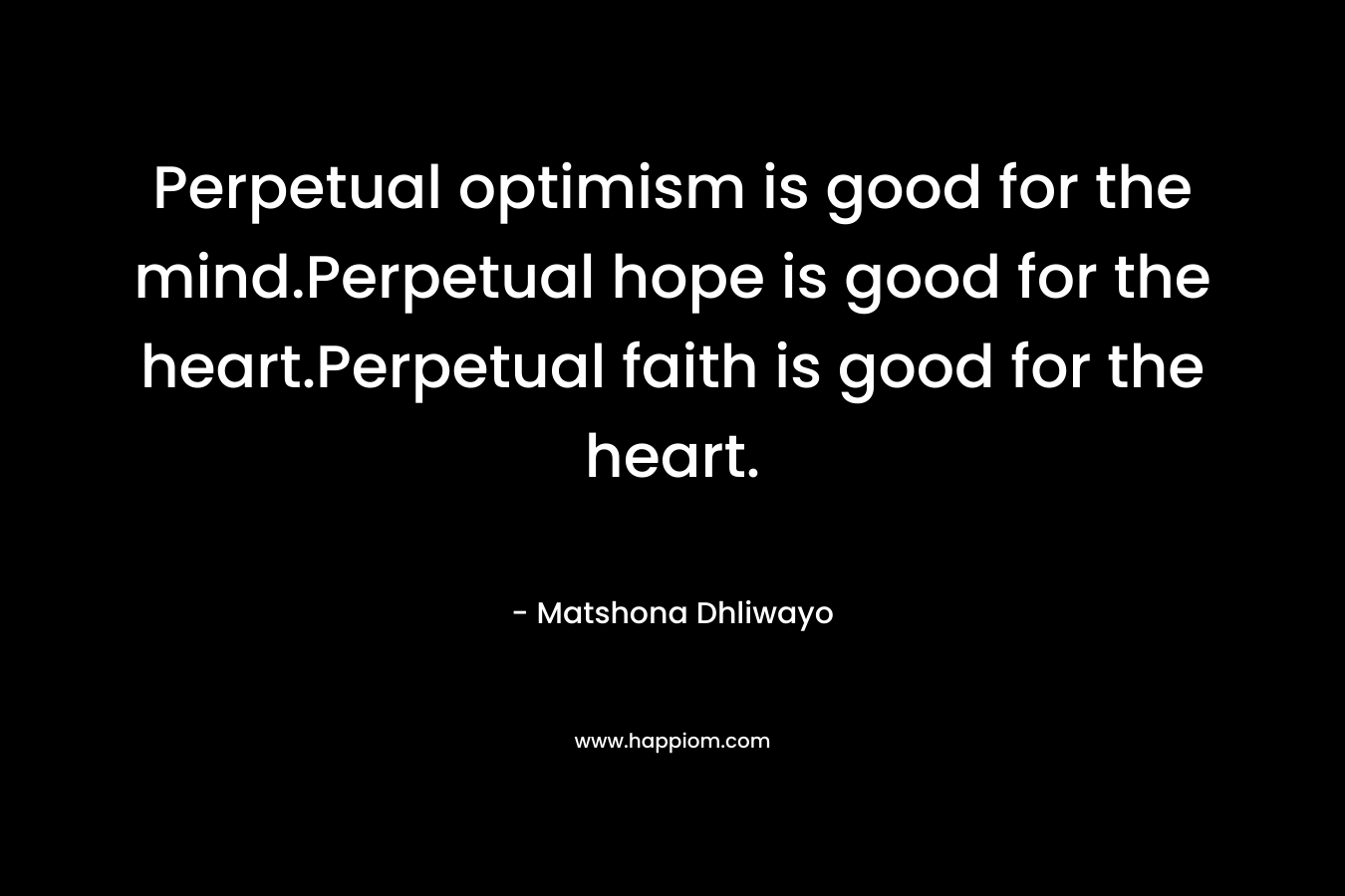 Perpetual optimism is good for the mind.Perpetual hope is good for the heart.Perpetual faith is good for the heart. – Matshona Dhliwayo