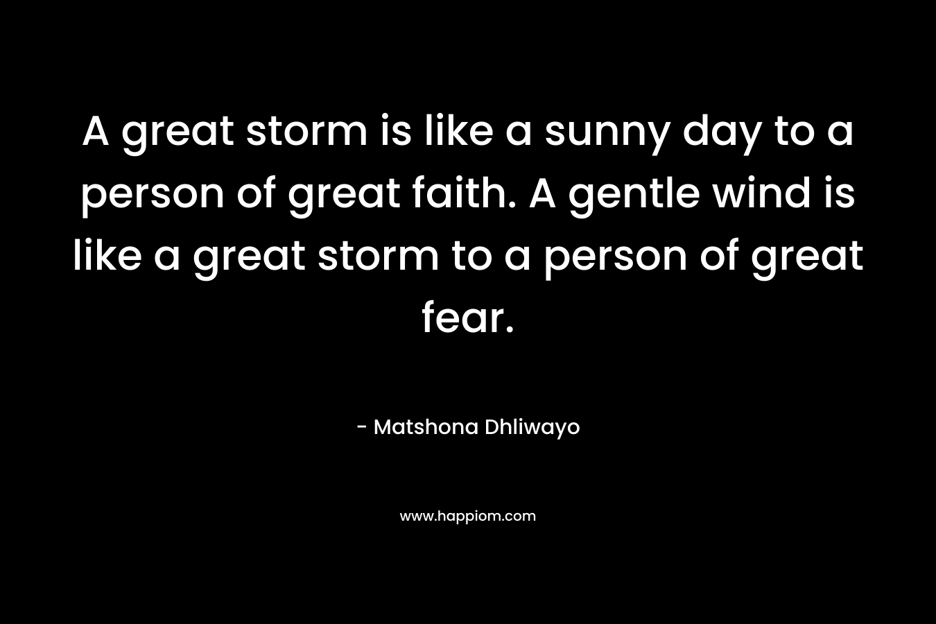A great storm is like a sunny day to a person of great faith. A gentle wind is like a great storm to a person of great fear.