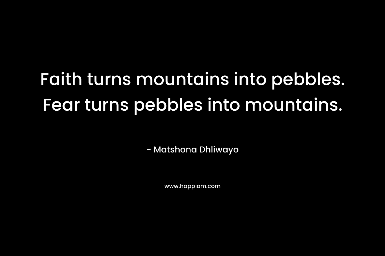 Faith turns mountains into pebbles. Fear turns pebbles into mountains. – Matshona Dhliwayo