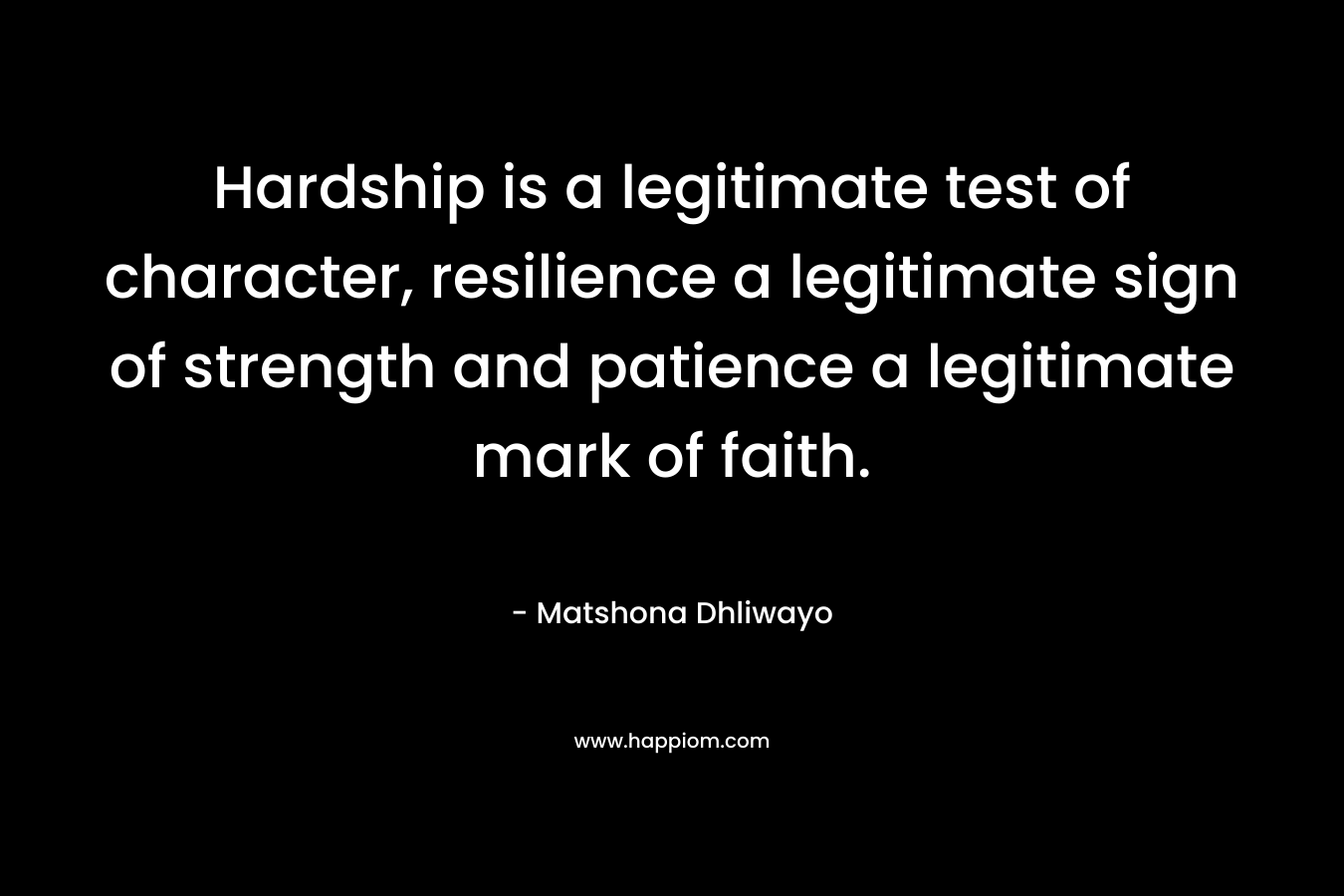 Hardship is a legitimate test of character, resilience a legitimate sign of strength and patience a legitimate mark of faith. – Matshona Dhliwayo