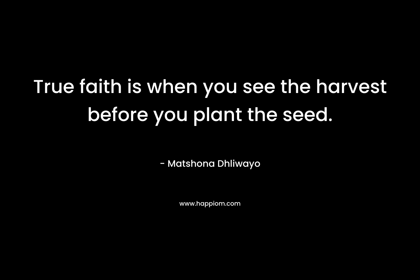 True faith is when you see the harvest before you plant the seed. – Matshona Dhliwayo