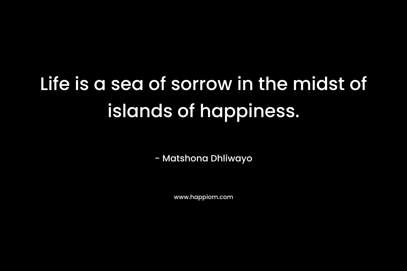 Life is a sea of sorrow in the midst of islands of happiness. – Matshona Dhliwayo