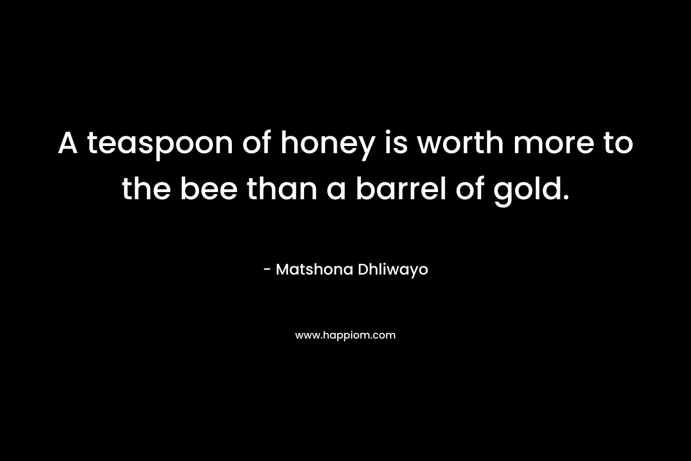 A teaspoon of honey is worth more to the bee than a barrel of gold. – Matshona Dhliwayo