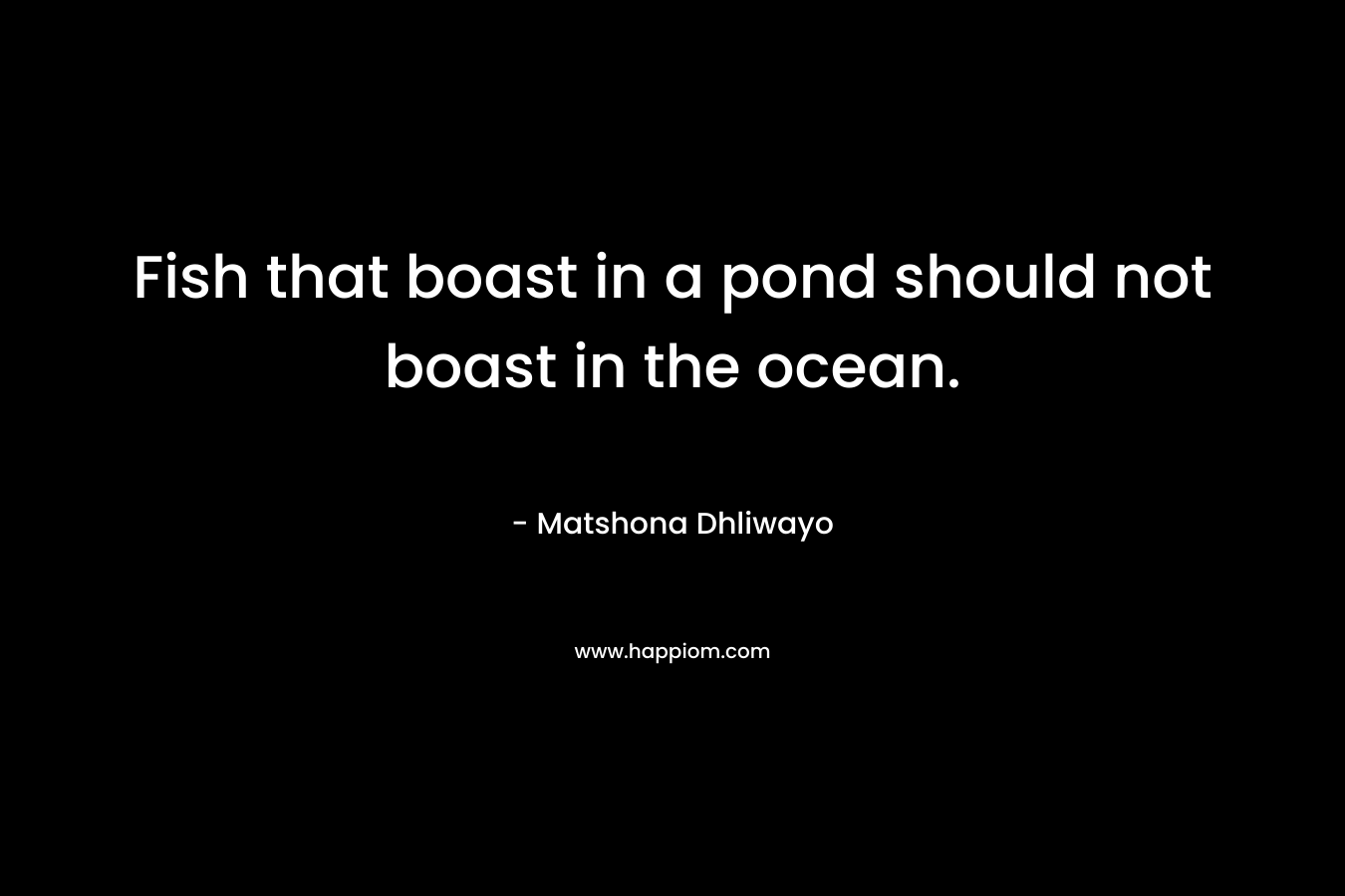 Fish that boast in a pond should not boast in the ocean. – Matshona Dhliwayo