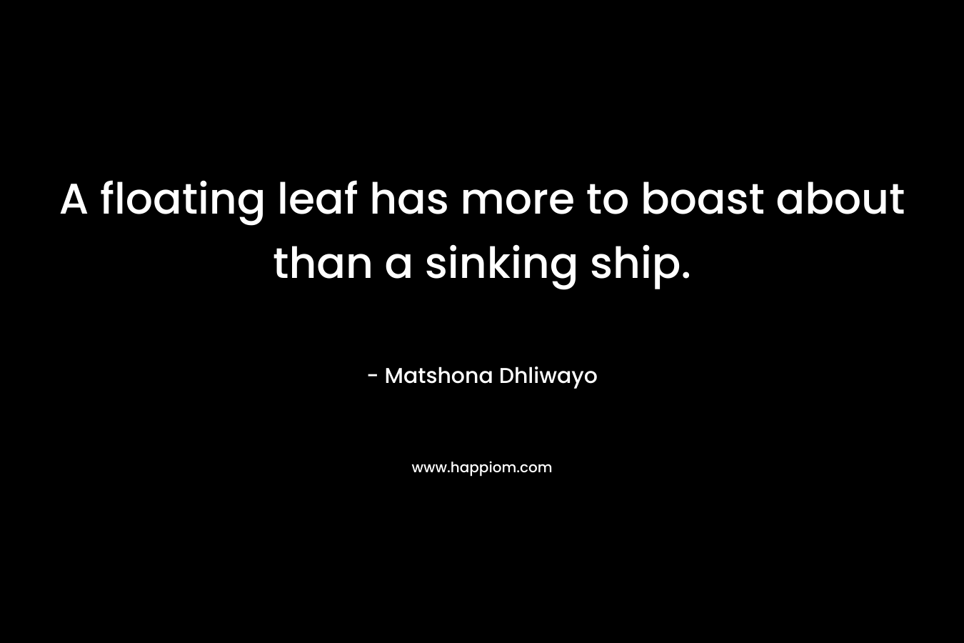 A floating leaf has more to boast about than a sinking ship. – Matshona Dhliwayo