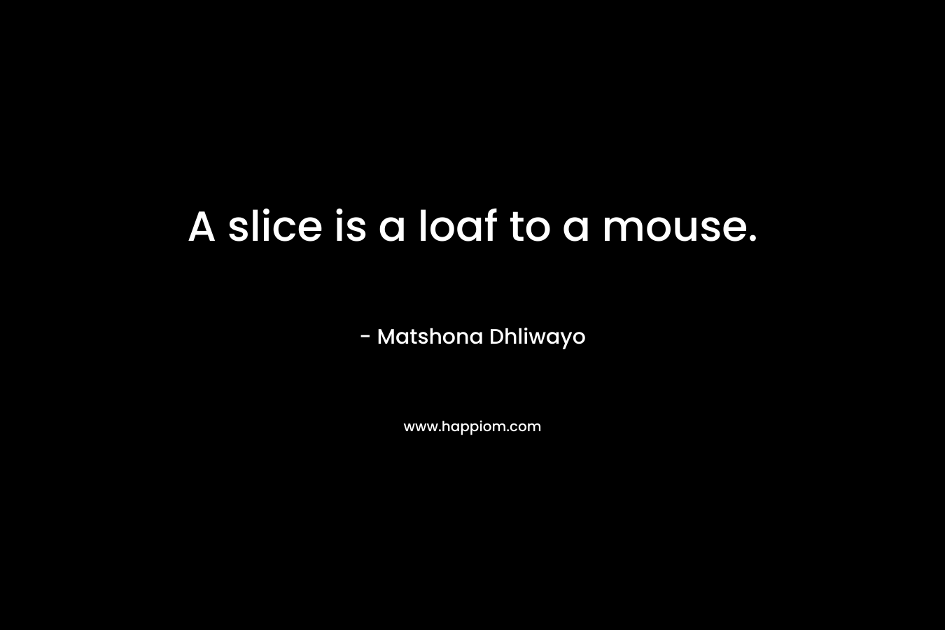 A slice is a loaf to a mouse. – Matshona Dhliwayo